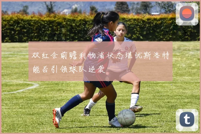 双红会前瞻利物浦状态堪忧斯洛特能否引领球队逆袭