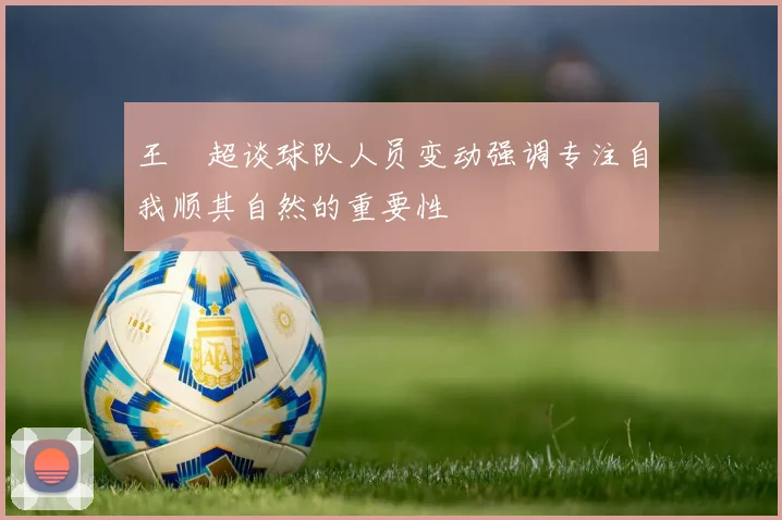 王燊超谈球队人员变动强调专注自我顺其自然的重要性