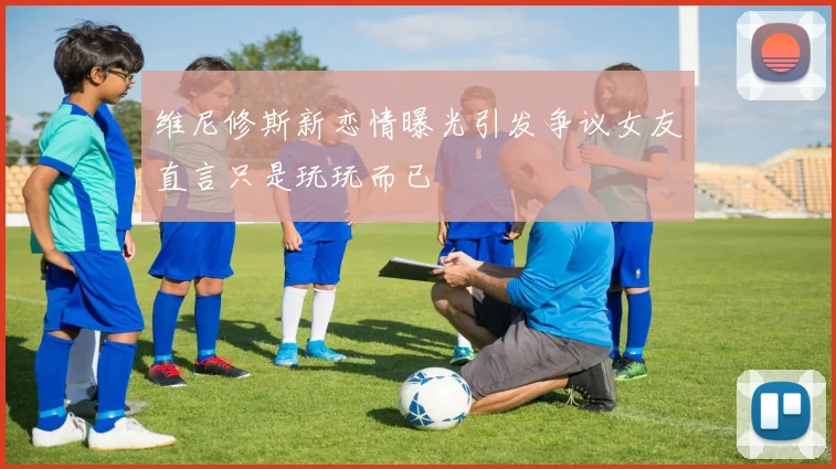 维尼修斯新恋情曝光引发争议女友直言只是玩玩而已