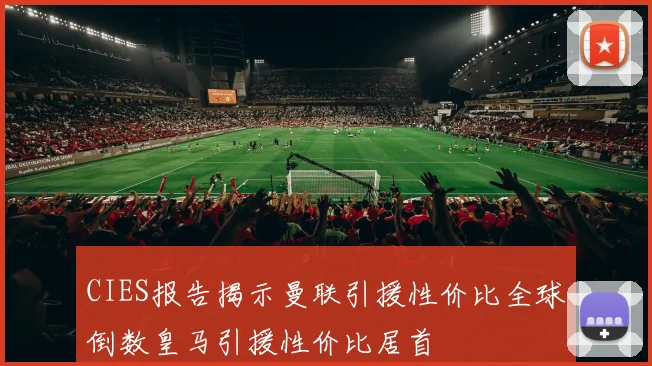CIES报告揭示曼联引援性价比全球倒数皇马引援性价比居首